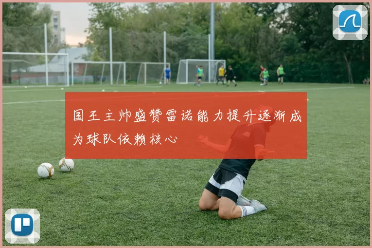 国王主帅盛赞雷诺能力提升逐渐成为球队依赖核心