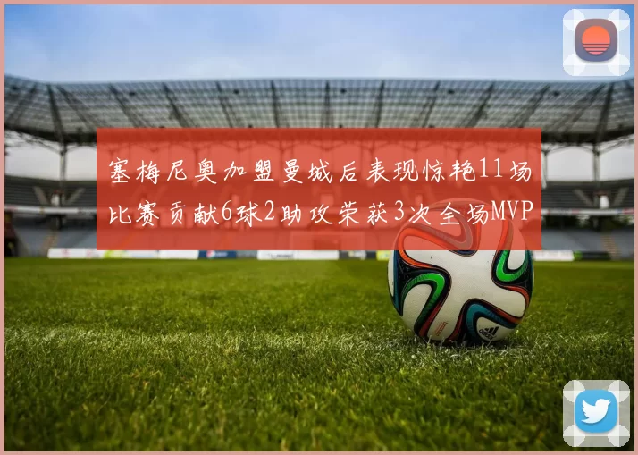 塞梅尼奥加盟曼城后表现惊艳11场比赛贡献6球2助攻荣获3次全场MVP