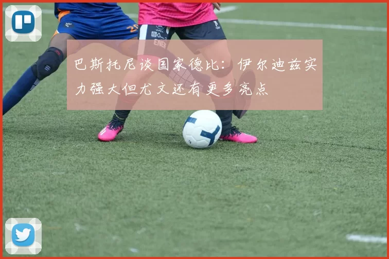巴斯托尼谈国家德比：伊尔迪兹实力强大但尤文还有更多亮点