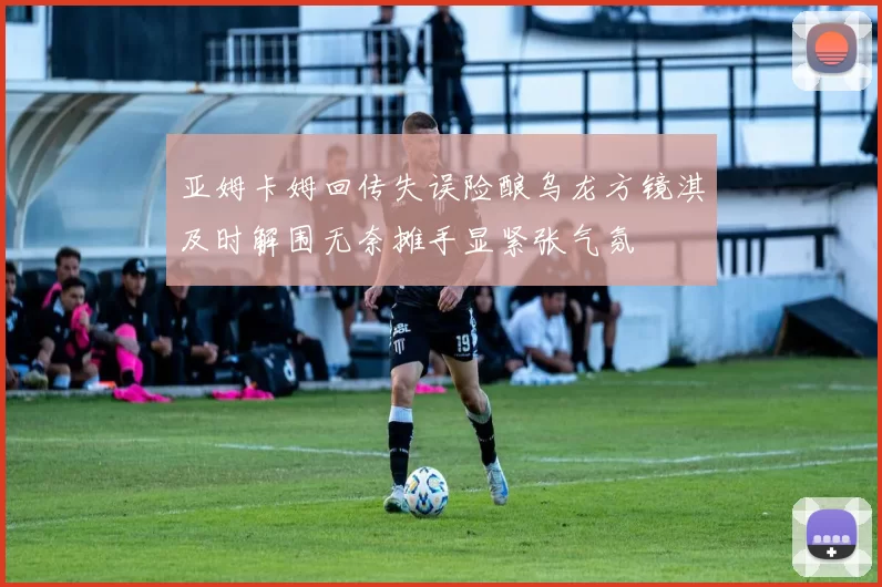 亚姆卡姆回传失误险酿乌龙方镜淇及时解围无奈摊手显紧张气氛