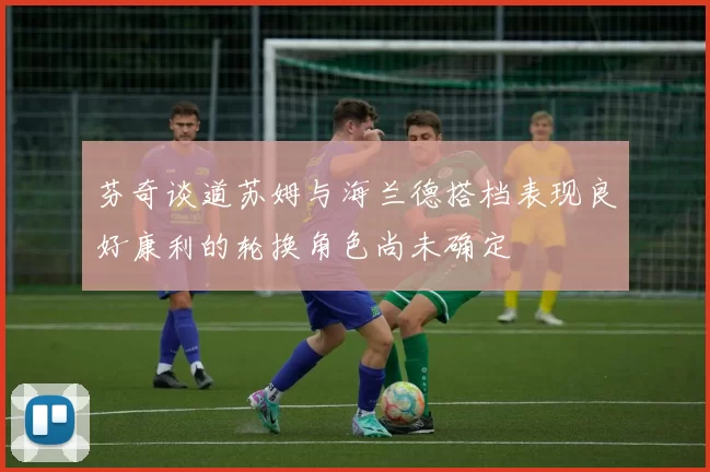 芬奇谈道苏姆与海兰德搭档表现良好康利的轮换角色尚未确定