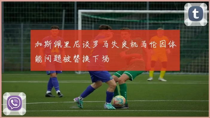 加斯佩里尼谈罗马失良机马伦因体能问题被替换下场
