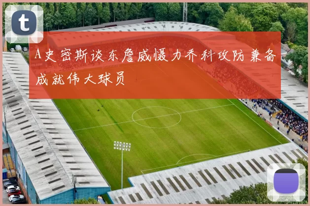 A史密斯谈东詹威慑力乔科攻防兼备成就伟大球员