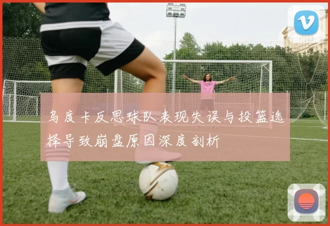 乌度卡反思球队表现失误与投篮选择导致崩盘原因深度剖析