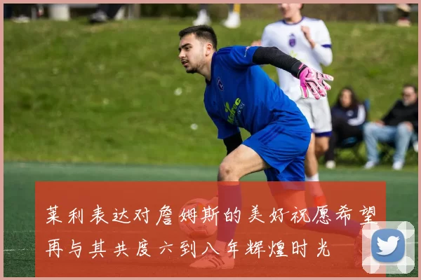 莱利表达对詹姆斯的美好祝愿希望再与其共度六到八年辉煌时光