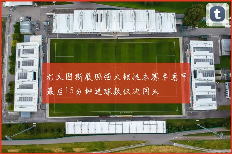 尤文图斯展现强大韧性本赛季意甲最后15分钟进球数仅次国米