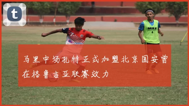 马里中场孔特正式加盟北京国安曾在格鲁吉亚联赛效力