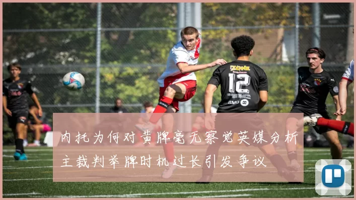 内托为何对黄牌毫无察觉英媒分析主裁判举牌时机过长引发争议