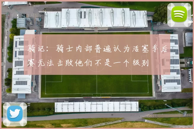 骑记：骑士内部普遍认为活塞季后赛无法击败他们不是一个级别