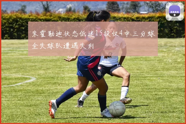 朱霍勒迪状态低迷15投仅4中三分球全失球队遭遇失利