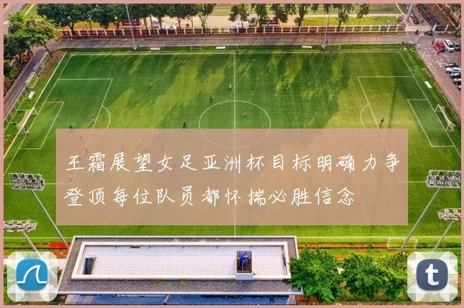 王霜展望女足亚洲杯目标明确力争登顶每位队员都怀揣必胜信念