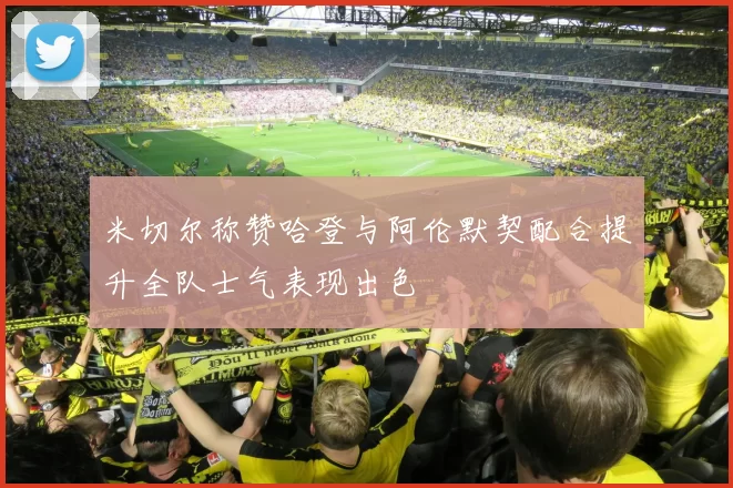 米切尔称赞哈登与阿伦默契配合提升全队士气表现出色