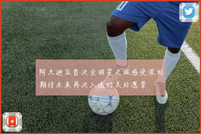 阿夫迪亚首次全明星之旅感受深刻期待未来再次入选的美好愿景
