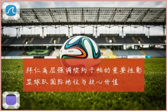 拜仁高层强调续约于帕的重要性彰显球队国际地位与核心价值