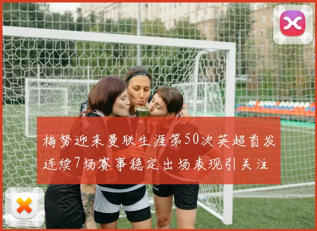 梅努迎来曼联生涯第50次英超首发连续7场赛事稳定出场表现引关注
