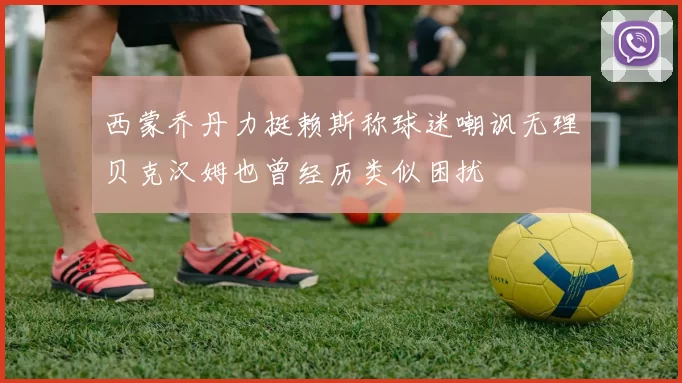 西蒙乔丹力挺赖斯称球迷嘲讽无理贝克汉姆也曾经历类似困扰