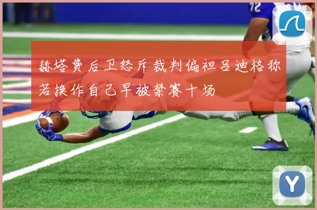 赫塔费后卫怒斥裁判偏袒吕迪格称若换作自己早被禁赛十场