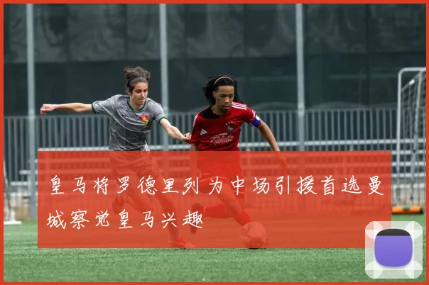 皇马将罗德里列为中场引援首选曼城察觉皇马兴趣