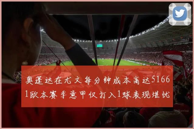 奥蓬达在尤文每分钟成本高达51661欧本赛季意甲仅打入1球表现堪忧