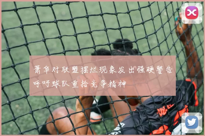 萧华对联盟摆烂现象发出强硬警告呼吁球队重拾竞争精神