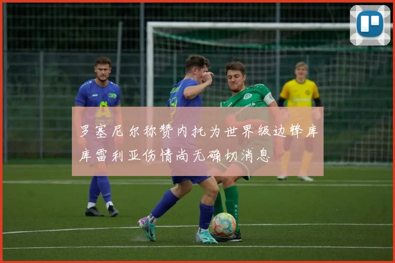 罗塞尼尔称赞内托为世界级边锋库库雷利亚伤情尚无确切消息