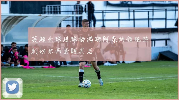 英超头球进球榜揭晓阿森纳领跑热刺切尔西紧随其后