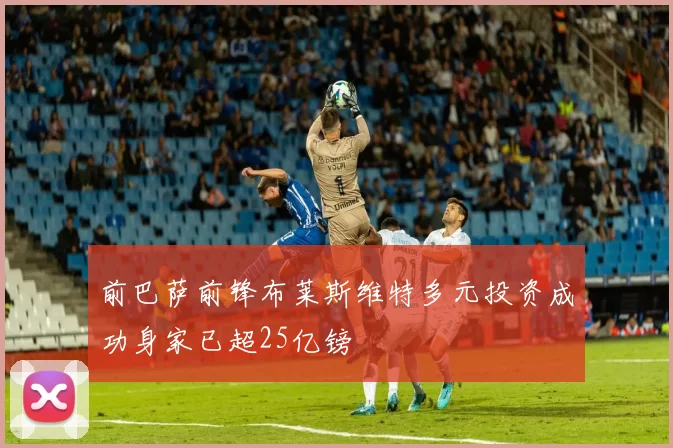 前巴萨前锋布莱斯维特多元投资成功身家已超25亿镑