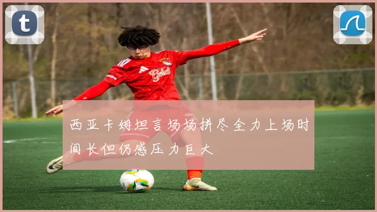 西亚卡姆坦言场场拼尽全力上场时间长但仍感压力巨大