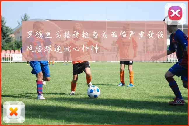 罗德里戈接受检查或面临严重受伤风险球迷忧心忡忡