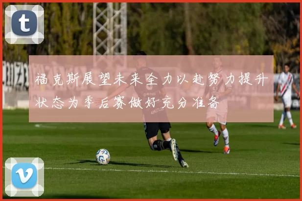 福克斯展望未来全力以赴努力提升状态为季后赛做好充分准备